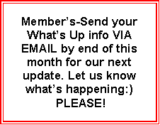 Text Box: Member’s-Send your What’s Up info VIA EMAIL by end of this month for our next update. Let us know what’s happening:)
PLEASE!